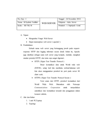 No. Exp : 1 
WEB SERVER 
Tanggal : 26 November 2014 
Nama : M Syahrul Fadillah Pelajaran : Adm. Server 
Kelas : XII TKJ B Pemateri : 1. Supriyadi A.md 
A. Tujuan 
 Mengetahui Fungsi Web Server 
 Dapat menerapkan web server ( apache2 ) 
B. Pendahuluan 
Sebuah nama web server yang bertanggung jawab pada request-response 
HTTP dan logging informasi secara detail. Selain itu, Apache 
juga diartikan sebagai suatu web server yang kompak, modular, mengikuti 
standar protokol HTTP, dan tentu saja sangat digemari. 
 HTTP ( Hyper Text Transfer Protocol ) 
Dasar komunikasi data untuk World wide web 
(WWW). setiap kali kita membuka website/halaman web 
kita akan menggunakan protokol ini. port pada server 80 
client acak. 
 HTTPS ( Hyper Text Transfer Protocol Secure ) 
Versi aman dari HTTP, protokol komunikasi dari 
World Wide Web. Ditemukan oleh Netscape 
Communications Corporation untuk menyediakan 
autentikasi dan komunikasi tersandi dan penggunaan dalam 
komersi elektris. 
C. Alat dan bahan 
1. 1 unit PC/Laptop 
2. Topologi 
 