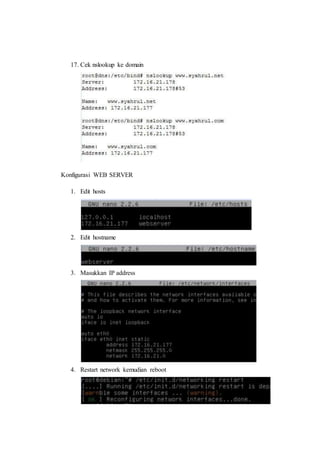 17. Cek nslookup ke domain 
Konfigurasi WEB SERVER 
1. Edit hosts 
2. Edit hostname 
3. Masukkan IP address 
4. Restart network kemudian reboot 
 