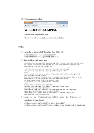 12. Test menggunakan client 
HTTPS 
1. Masuk ke cd /etc/apache2/ kemudian buat folder ssl 
2. Buat sertifikat pada untuk https 
3. Masuk ke cd /etc/apache2/sites-available/ copy file default-ssl ke 
syahrulhttps ( folder baru ) 
 