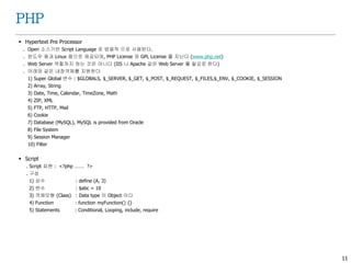 11
PHP
 Hypertext Pre Processor
. Open 소스기반 Script Language 로 범용적 으로 사용된다.
. 윈도우 용과 Linux 용으로 제공되며, PHP License 와 GPL License 를 지닌다 (www.php.net)
. Web Server 역할까지 하는 것은 아니다 (IIS 나 Apache 같은 Web Server 를 필요로 한다)
. 아래와 같은 내장객체를 지원한다
1) Super Global 변수 : $GLOBALS, $_SERVER, $_GET, $_POST, $_REQUEST, $_FILES,$_ENV, $_COOKIE, $_SESSION
2) Array, String
3) Date, Time, Calendar, TimeZone, Math
4) ZIP, XML
5) FTP, HTTP, Mail
6) Cookie
7) Database (MySQL), MySQL is provided from Oracle
8) File System
9) Session Manager
10) Filter
 Script
. Script 표현 : <?php ……. ?>
. 구성
1) 상수 : define (A, 3)
2) 변수 : $abc = 10
3) 객체모형 (Class) : Data type 이 Object 이다
4) Function : function myFunction() {}
5) Statements : Conditional, Looping, include, require
 
