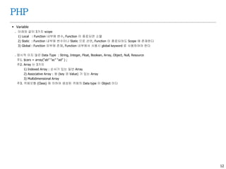 12
PHP
 Variable
. 아래와 같이 3가지 scope
1) Local : Function 내부에 변수, Function 이 종료되면 소멸
2) Static : Function 내부에 변수이나 Static 으로 선언, Function 이 종료되어도 Scope 에 존재한다
3) Global : Function 외부에 존재, Function 내부에서 사용시 global keyword 로 사용하여야 한다
. 명시적 이지 않은 Data Type : String, Integer, Float, Boolean, Array, Object, Null, Resource
주1. $cars = array(“ab” “ac” “ad” ) ;
주2. Array 는 3가지
1) Indexed Array : 순서가 있는 일반 Array
2) Associative Array : 쌍 (key 와 Value) 가 있는 Array
3) Multidimensional Array
주3. 객체모형 (Class) 에 의하여 생성된 객체의 Data type 이 Object 이다
 