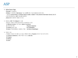 7
ASP
 Active Server Page
. Microsoft 가 제공한다
. Window 가 제공하는 Web Server 기능 및 APS 엔진 기능이 활성화 되어야 한다
: 제어판 (Control Panel)  Window feature enable / disable  IIS (Internet Information Server) 활성화
. 내장객체 (제공되는 ASP 객체) 를 제공한다
. Active-X 를 사용하여 개발된 것 이다
 제공되는 ASP 객체 (Object) 의 사용
. 제공되는 객체는 아래와 같이 4가지 로 분류 할 수 있다
1) VBScript Function 으로 제공 (Built-in Functions)
2) 직접사용 객체 : Request, Response
3) Instance 생성 객체 : by CreateObject
4) Server 객체 를 통해서 사용하는 객체 : by Server.CreateObject
 객체의 구성
. 객체들은 아래 4 가지 를 지니고 있다. 특정한 객체 는 Property 만으로 구성 되기도 한다
1) Contents (Collection) : 해당 객체가 지니는 Data Set
2) Property
3) Method
4) Event
 