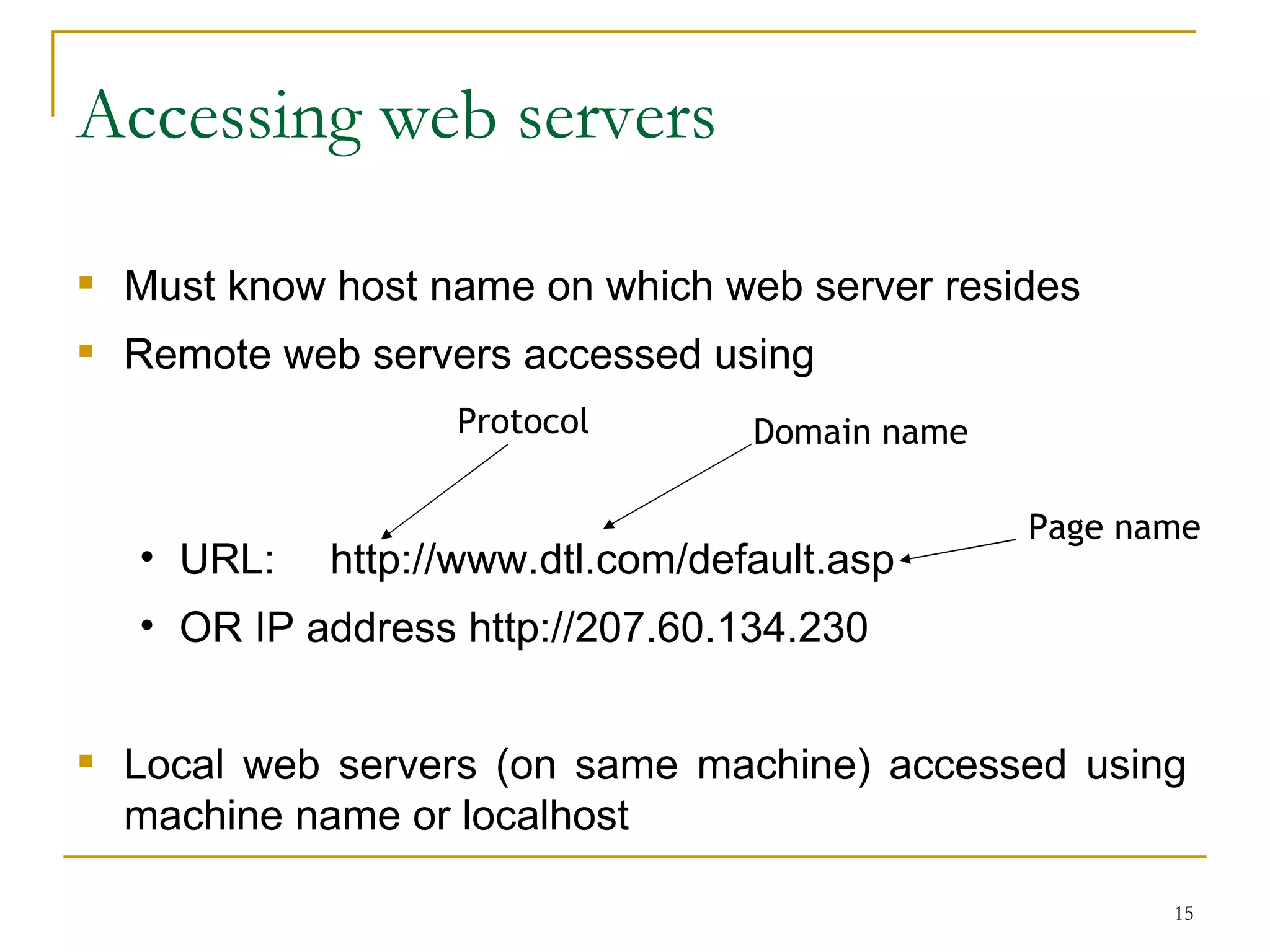 Accessing web servers

 Must know host name on which web server resides
 Remote web servers accessed using
                   Protocol       Domain name

                                                Page name
   • URL:   http://www.dtl.com/default.asp
   • OR IP address http://207.60.134.230


 Local web servers (on same machine) accessed using
  machine name or localhost

                                                       15
 