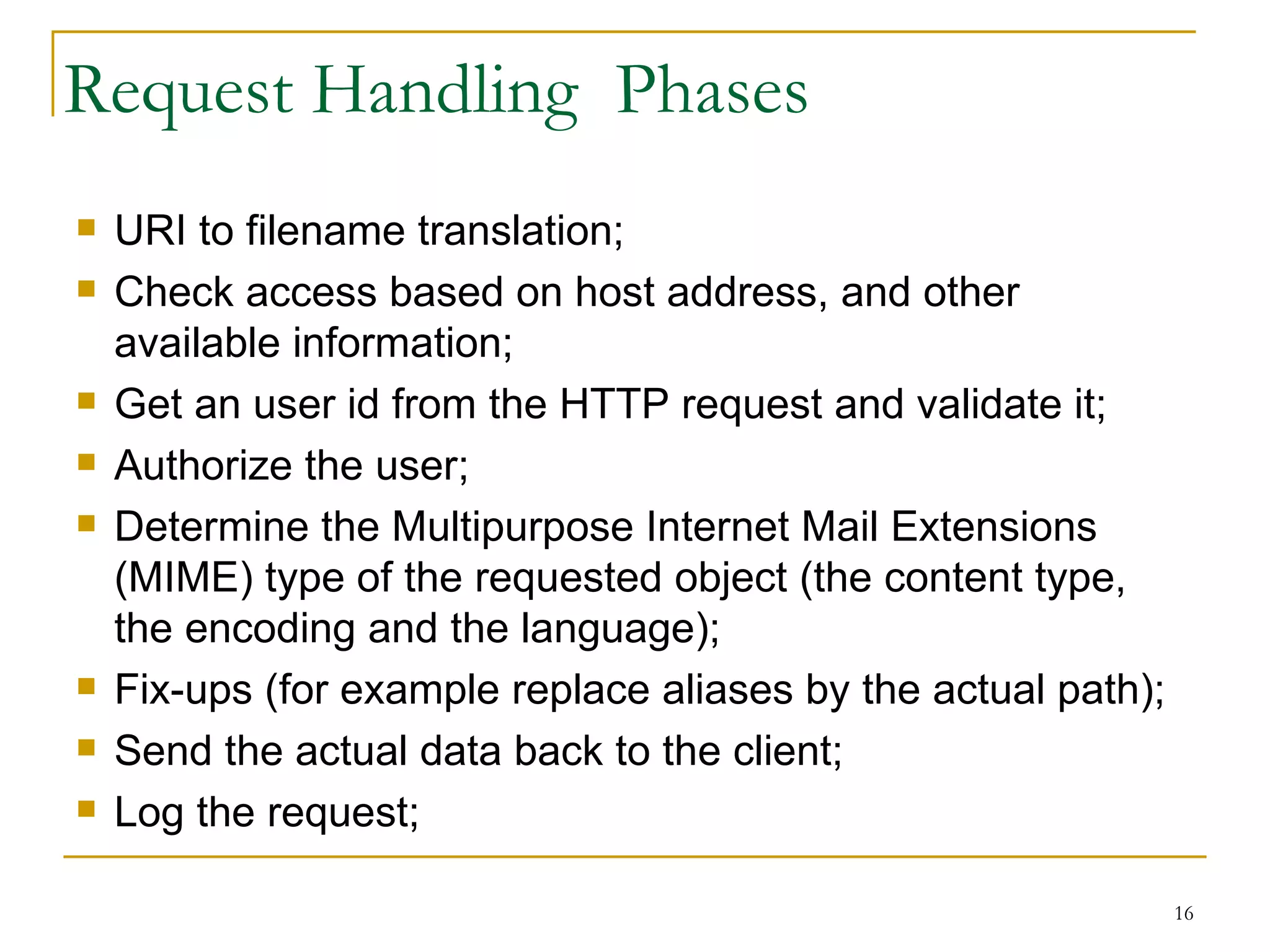Request Handling Phases
   URI to filename translation;
   Check access based on host address, and other
    available information;
   Get an user id from the HTTP request and validate it;
   Authorize the user;
   Determine the Multipurpose Internet Mail Extensions
    (MIME) type of the requested object (the content type,
    the encoding and the language);
   Fix-ups (for example replace aliases by the actual path);
   Send the actual data back to the client;
   Log the request;

                                                                16
 