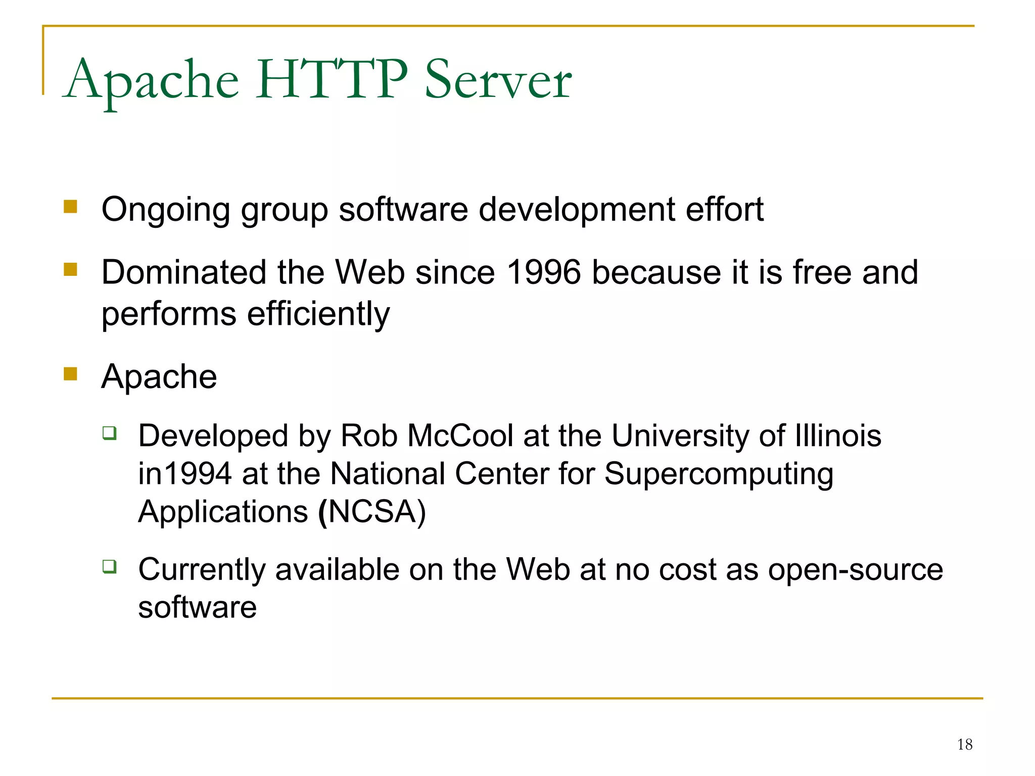 Apache HTTP Server
   Ongoing group software development effort
   Dominated the Web since 1996 because it is free and
    performs efficiently
   Apache
       Developed by Rob McCool at the University of Illinois
        in1994 at the National Center for Supercomputing
        Applications (NCSA)
       Currently available on the Web at no cost as open-source
        software



                                                                   18
 
