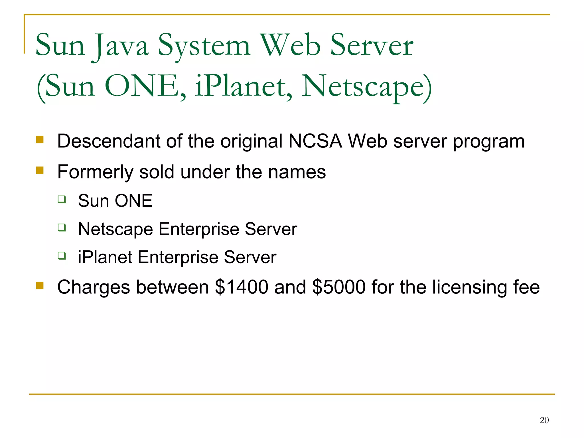 Sun Java System Web Server
(Sun ONE, iPlanet, Netscape)
   Descendant of the original NCSA Web server program
   Formerly sold under the names
       Sun ONE
       Netscape Enterprise Server
       iPlanet Enterprise Server
   Charges between $1400 and $5000 for the licensing fee




                                                         20
 