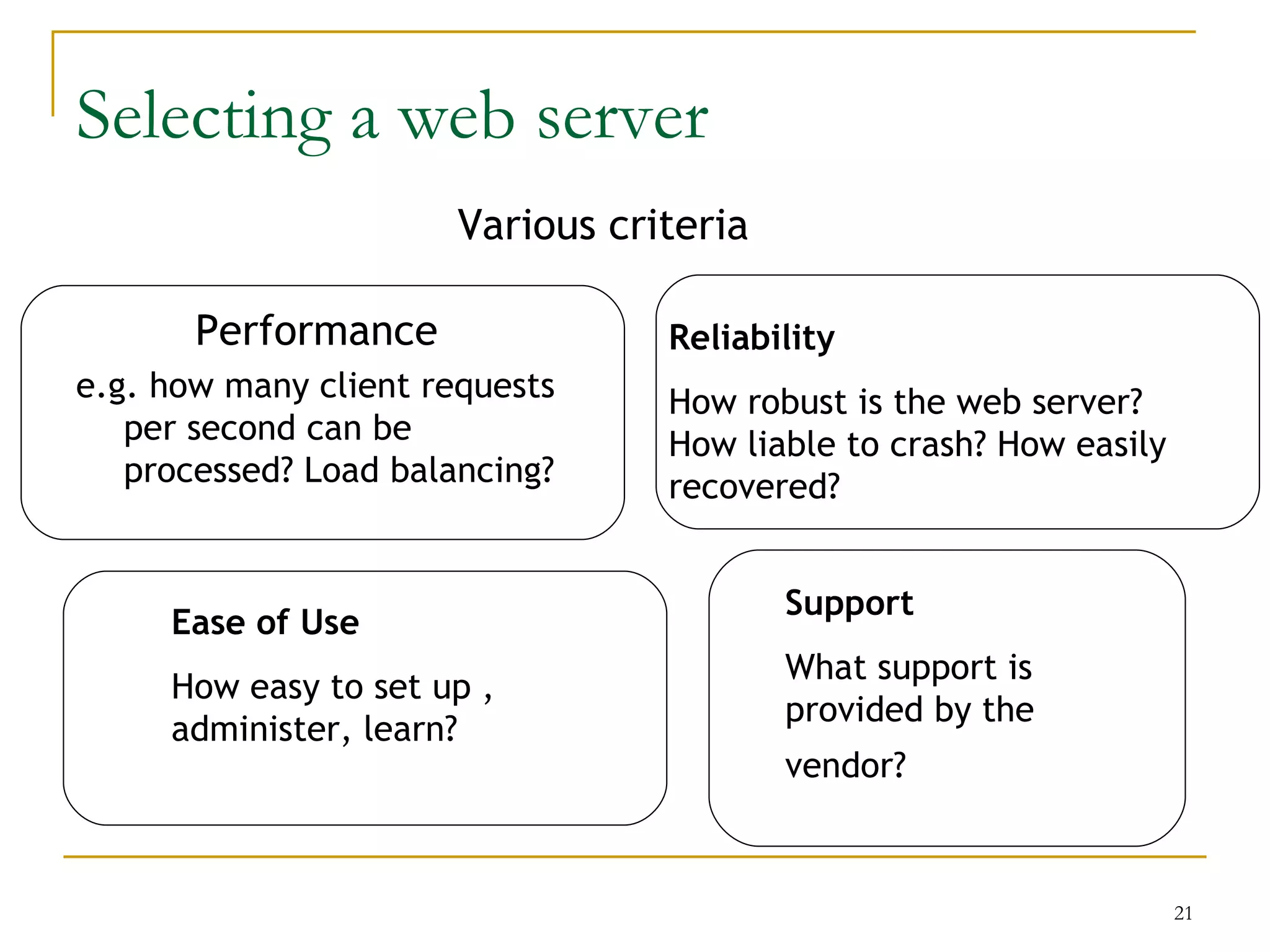 Selecting a web server
                       Various criteria

       Performance                Reliability
e.g. how many client requests     How robust is the web server?
   per second can be              How liable to crash? How easily
   processed? Load balancing?     recovered?


                                          Support
     Ease of Use
                                          What support is
     How easy to set up ,
                                          provided by the
     administer, learn?
                                          vendor?



                                                                    21
 