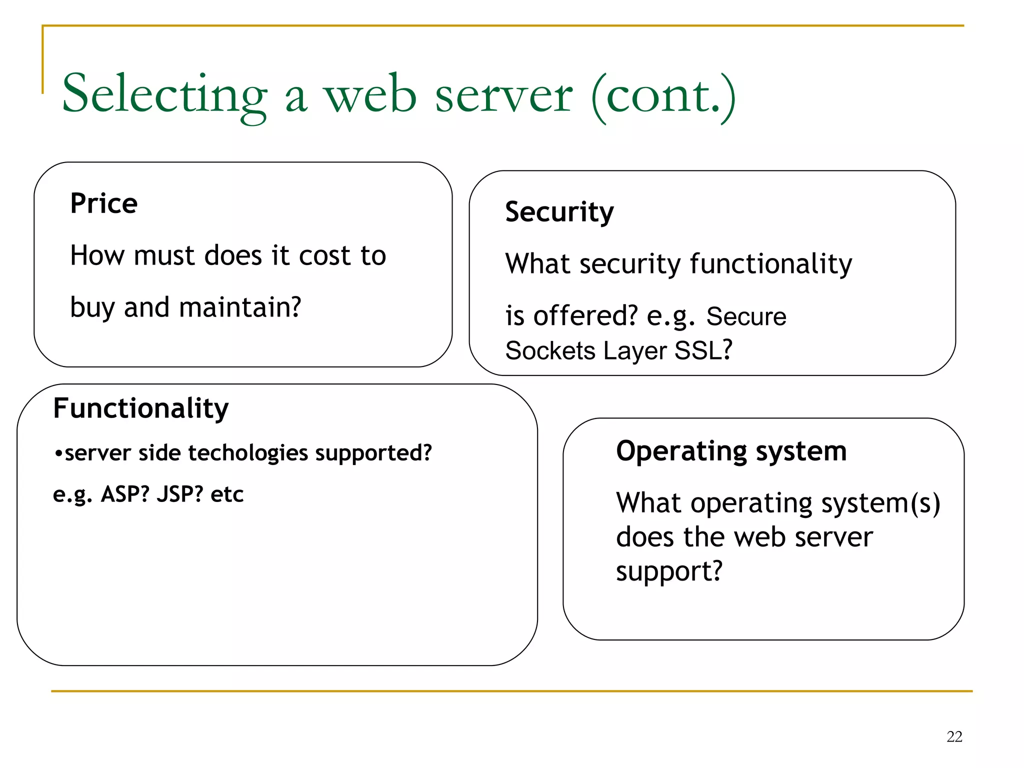 Selecting a web server (cont.)
 Price                                Security
 How must does it cost to             What security functionality
 buy and maintain?                    is offered? e.g. Secure
                                      Sockets Layer SSL?

Functionality
•server side techologies supported?              Operating system
e.g. ASP? JSP? etc                               What operating system(s)
                                                 does the web server
                                                 support?




                                                                            22
 