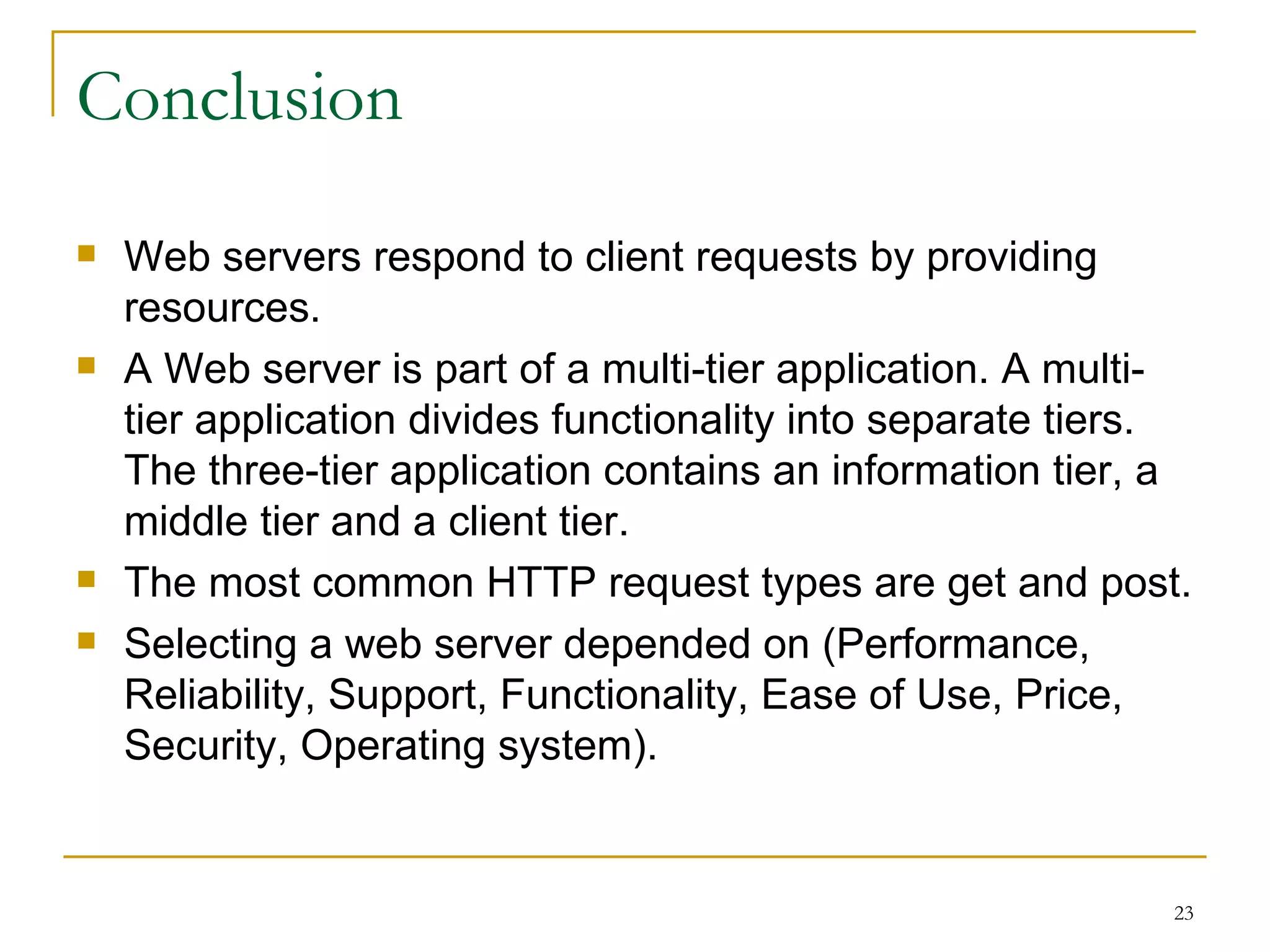 Conclusion
   Web servers respond to client requests by providing
    resources.
   A Web server is part of a multi-tier application. A multi-
    tier application divides functionality into separate tiers.
    The three-tier application contains an information tier, a
    middle tier and a client tier.
   The most common HTTP request types are get and post.
   Selecting a web server depended on (Performance,
    Reliability, Support, Functionality, Ease of Use, Price,
    Security, Operating system).


                                                              23
 