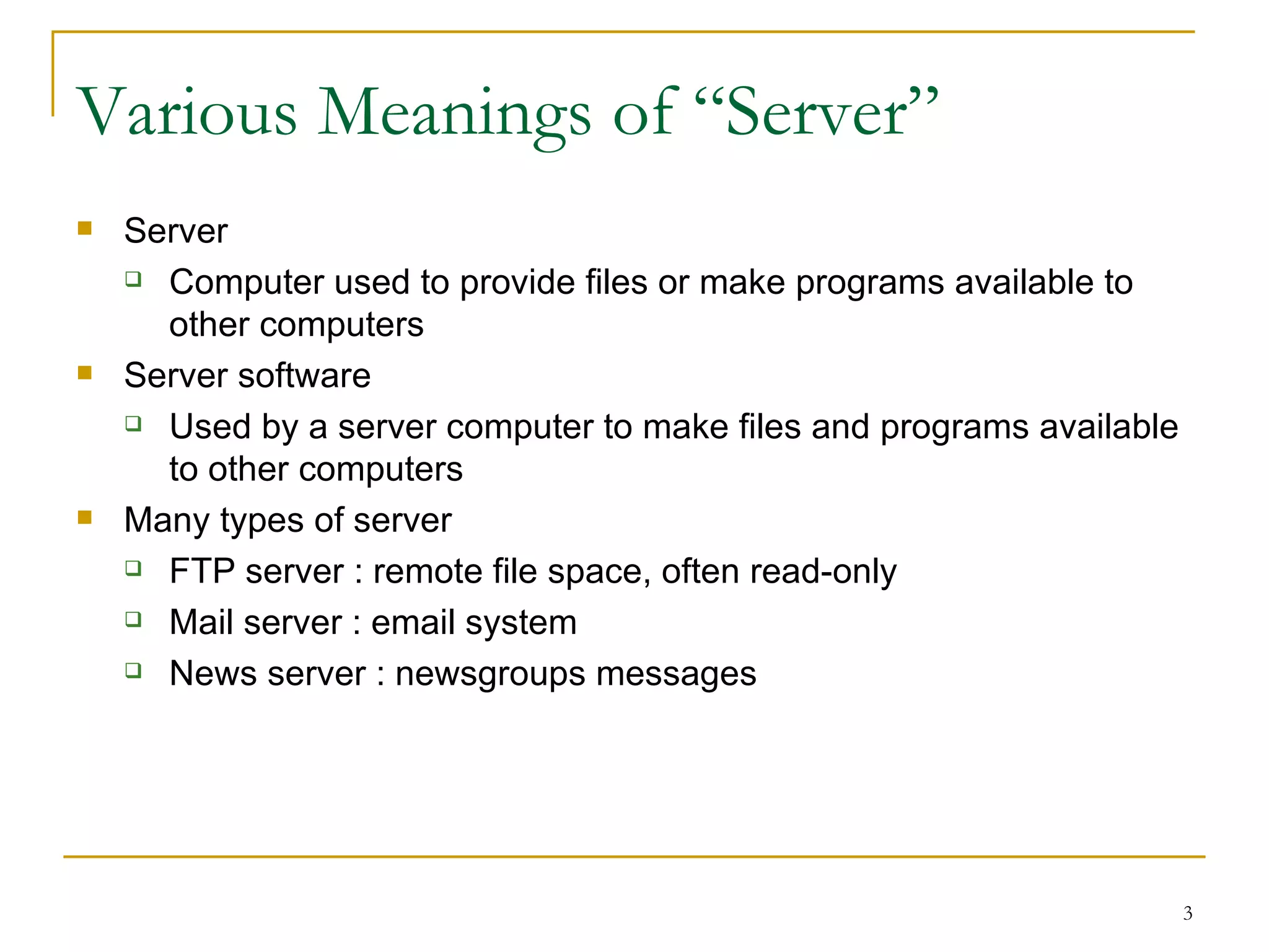 Various Meanings of “Server”
   Server
     Computer used to provide files or make programs available to

      other computers
   Server software
     Used by a server computer to make files and programs available

      to other computers
   Many types of server
     FTP server : remote file space, often read-only

     Mail server : email system

     News server : newsgroups messages




                                                                       3
 