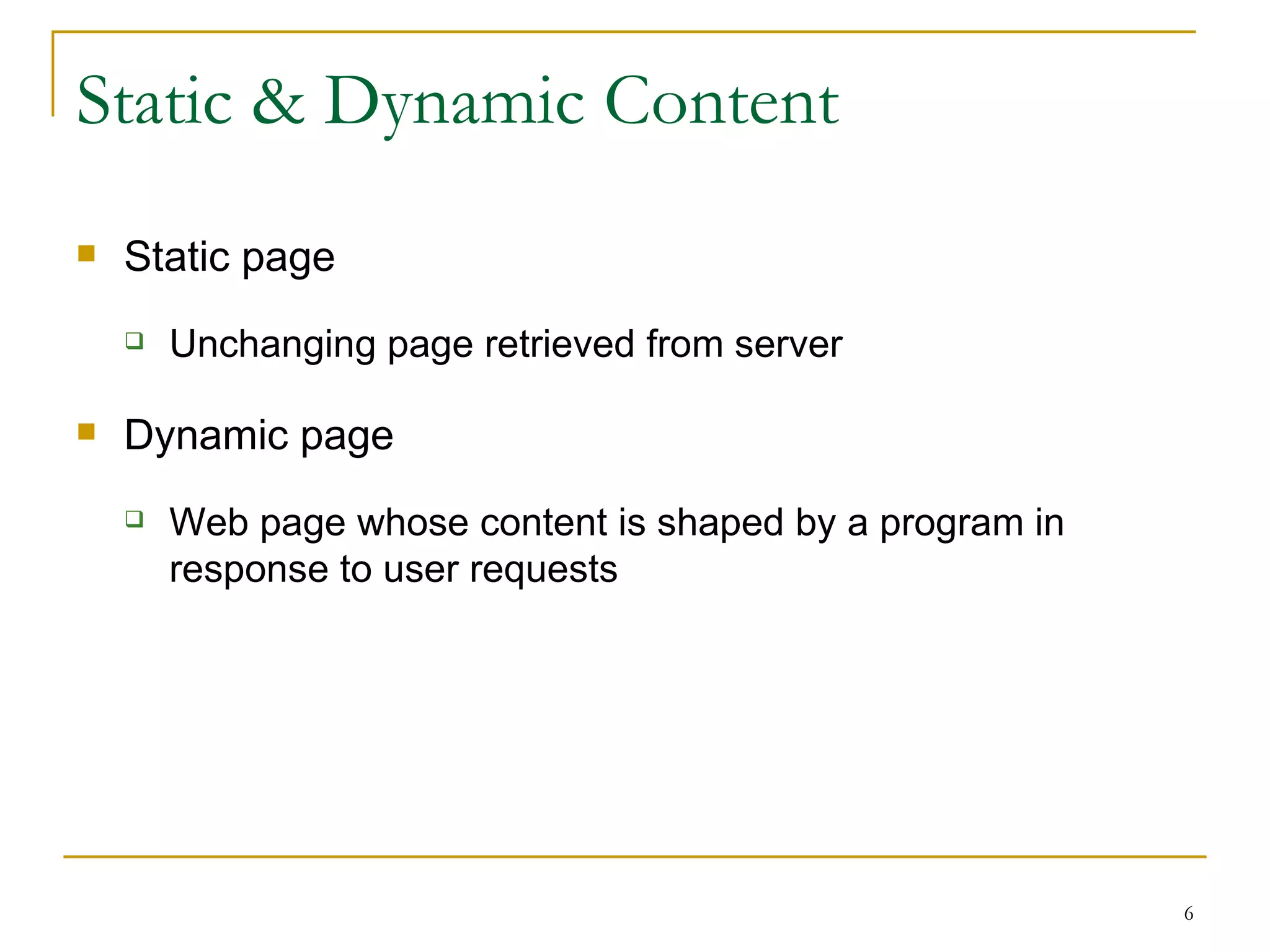 Static & Dynamic Content
   Static page
       Unchanging page retrieved from server

   Dynamic page
       Web page whose content is shaped by a program in
        response to user requests




                                                           6
 