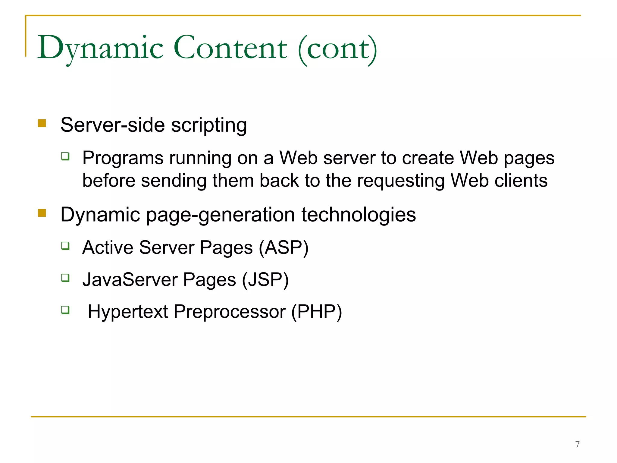 Dynamic Content (cont)
   Server-side scripting
       Programs running on a Web server to create Web pages
        before sending them back to the requesting Web clients
   Dynamic page-generation technologies
       Active Server Pages (ASP)
       JavaServer Pages (JSP)
       Hypertext Preprocessor (PHP)




                                                                 7
 