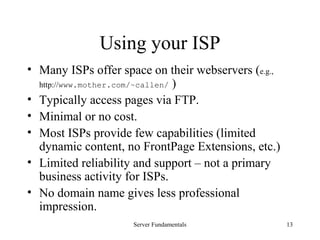 Server Fundamentals 13
Using your ISP
• Many ISPs offer space on their webservers (e.g.,
http://www.mother.com/~callen/ )
• Typically access pages via FTP.
• Minimal or no cost.
• Most ISPs provide few capabilities (limited
dynamic content, no FrontPage Extensions, etc.)
• Limited reliability and support – not a primary
business activity for ISPs.
• No domain name gives less professional
impression.
 