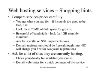 Server Fundamentals 20
Web hosting services – Shopping hints
• Compare services/prices carefully.
– You get what you pay for – if it sounds too good to be
true, it is!
– Look for at 20MB of disk space for growth.
– Be careful of bandwidth – look for 1GB monthly
minimum.
– Ask for specific on SSL implementations.
– Domain registration should be free (although InterNIC
will charge you $70 for two years registration)
• Ask for a list of sites they are currently hosting.
– Check periodically for availability/response.
– E-mail webmaster for a quick comment of the service
 