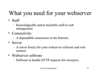 Server Fundamentals 22
What you need for your webserver
• Staff
– Knowledgeable and/or trainable staff in web
management
• Connectivity
– A dependable connection to the Internet.
• Server
– A server box(s) for your webserver software and web
content.
• Webserver software
– Software to handle HTTP requests for resources.
 