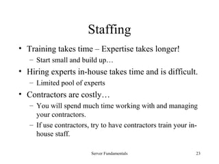 Server Fundamentals 23
Staffing
• Training takes time – Expertise takes longer!
– Start small and build up…
• Hiring experts in-house takes time and is difficult.
– Limited pool of experts
• Contractors are costly…
– You will spend much time working with and managing
your contractors.
– If use contractors, try to have contractors train your in-
house staff.
 