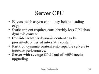 Server Fundamentals 30
Server CPU
• Buy as much as you can -- stay behind leading
edge.
• Static content requires considerably less CPU than
dynamic content.
• Consider whether dynamic content can be
presented/converted into static content.
• Partition dynamic content onto separate servers to
increase performance.
• Server with average CPU load of >60% needs
upgrading.
 
