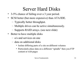 Server Fundamentals 32
Server Hard Disks
• 3-5% chance of failing over a 3 year period.
• SCSI better (but more expensive) than ATA/IDE.
– Typically better throughput.
– Multiple drives can be active simultaneously.
– Supports RAID arrays. (see next slide)
• Better to have multiple disks
– o/s and services on one
– data on additional disks
• Isolate differing parts of a site on different volumes
• Particularly place data on a different “spindle” then you FTP
content or web pages
 