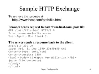 Server Fundamentals 4
Sample HTTP Exchange
To retrieve the resource at
http://www.host.com/path/file.html
Browser sends request to host www.host.com, port 80:
GET /path/file.html HTTP/1.0
From: someuser@valtara.com
User-Agent: Mozilla/4.01
The server sends a response back to the client:
HTTP/1.0 200 OK
Date: Fri, 31 Dec 1999 23:59:59 GMT
Content-Type: text/html
Content-Length: 1354
<html><body><h1>Happy New Millenium!</h1>
(more file contents)
</body>
</html>
 