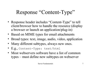 Server Fundamentals 7
Response “Content-Type”
• Response header includes “Content-Type” to tell
client/browser how to handle the resource (display
a browser or launch an application/plug-in)
• Based on MIME types for email attachments
• Broad types: text, image, audio, video, application
• Many different subtypes, always new ones.
• E.g., Content-Type: text/html
• Most webservers software have a list of common
types – must define new subtypes on webserver
 