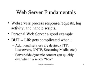 Server Fundamentals 8
Web Server Fundamentals
• Webservers process response/requests, log
activity, and handle scripts.
• Personal Web Server a good example.
• BUT -- Life gets complicated when…
– Additional services are desired (FTP,
Listservers, NNTP, Streaming Media, etc.)
– Server-side dynamic content can quickly
overwhelm a server “box”
 