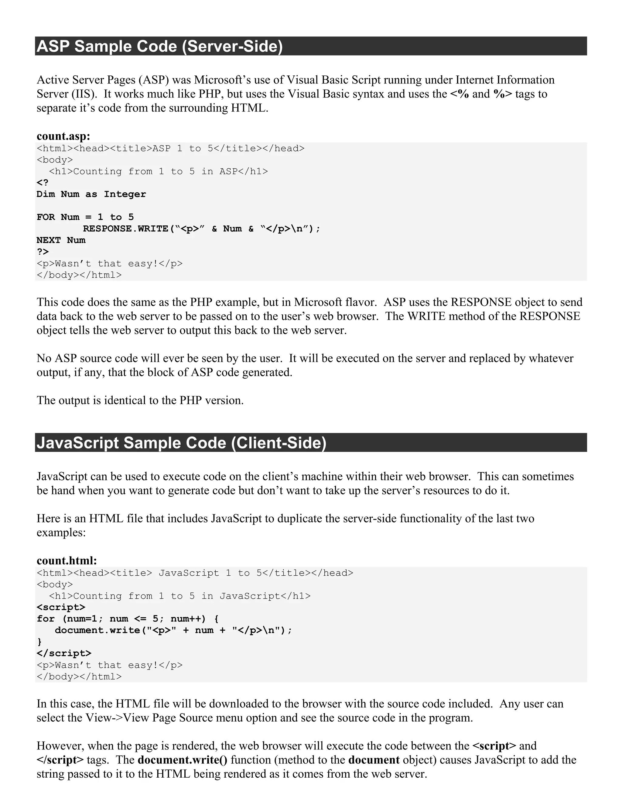 ASP Sample Code (Server-Side)
Active Server Pages (ASP) was Microsoft’s use of Visual Basic Script running under Internet Information
Server (IIS). It works much like PHP, but uses the Visual Basic syntax and uses the <% and %> tags to
separate it’s code from the surrounding HTML.

count.asp:
<html><head><title>ASP 1 to 5</title></head>
<body>
  <h1>Counting from 1 to 5 in ASP</h1>
<?
Dim Num as Integer

FOR Num = 1 to 5
        RESPONSE.WRITE(“<p>” & Num & “</p>n”);
NEXT Num
?>
<p>Wasn’t that easy!</p>
</body></html>

This code does the same as the PHP example, but in Microsoft flavor. ASP uses the RESPONSE object to send
data back to the web server to be passed on to the user’s web browser. The WRITE method of the RESPONSE
object tells the web server to output this back to the web server.

No ASP source code will ever be seen by the user. It will be executed on the server and replaced by whatever
output, if any, that the block of ASP code generated.

The output is identical to the PHP version.


JavaScript Sample Code (Client-Side)
JavaScript can be used to execute code on the client’s machine within their web browser. This can sometimes
be hand when you want to generate code but don’t want to take up the server’s resources to do it.

Here is an HTML file that includes JavaScript to duplicate the server-side functionality of the last two
examples:

count.html:
<html><head><title> JavaScript 1 to 5</title></head>
<body>
  <h1>Counting from 1 to 5 in JavaScript</h1>
<script>
for (num=1; num <= 5; num++) {
   document.write("<p>" + num + "</p>n");
}
</script>
<p>Wasn’t that easy!</p>
</body></html>

In this case, the HTML file will be downloaded to the browser with the source code included. Any user can
select the View->View Page Source menu option and see the source code in the program.

However, when the page is rendered, the web browser will execute the code between the <script> and
</script> tags. The document.write() function (method to the document object) causes JavaScript to add the
string passed to it to the HTML being rendered as it comes from the web server.
 