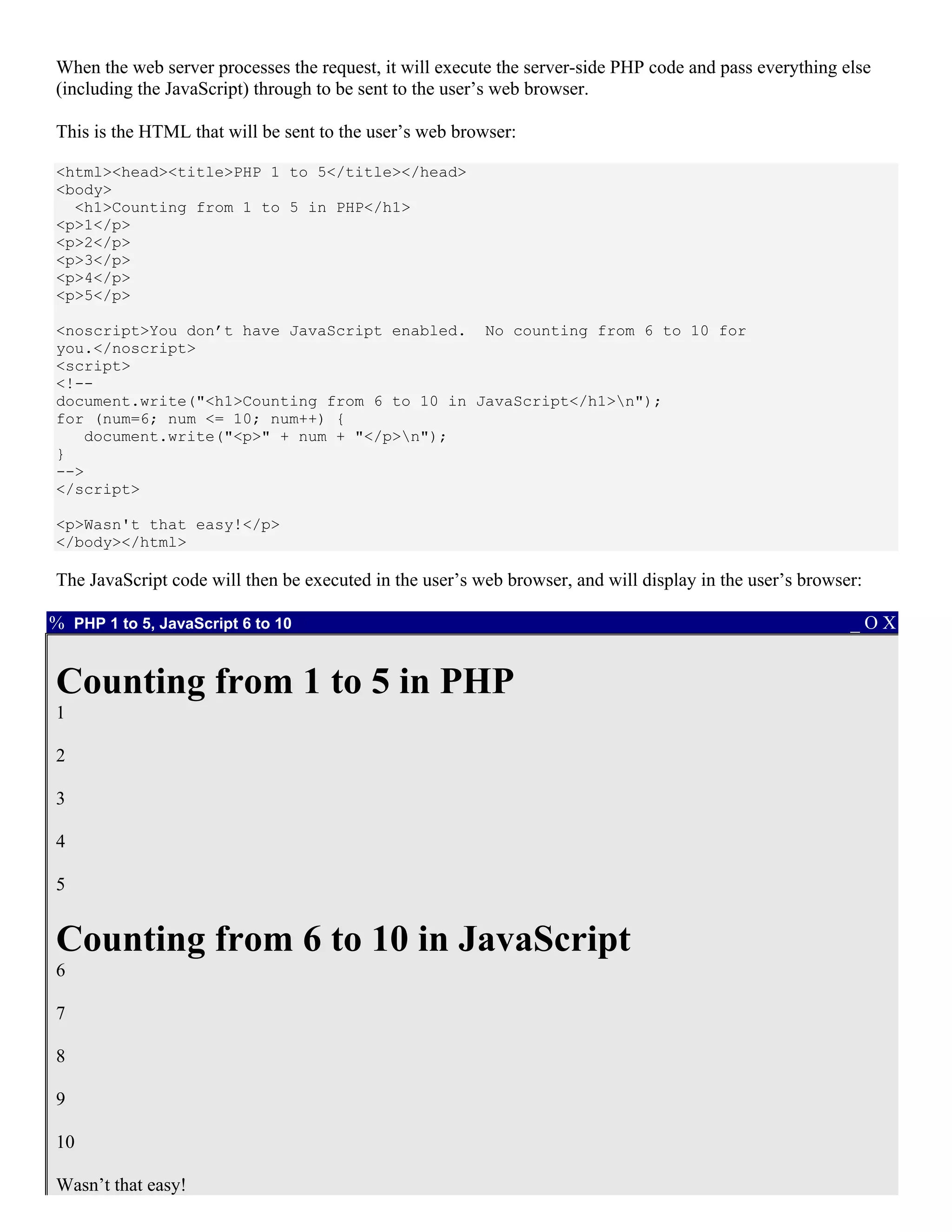When the web server processes the request, it will execute the server-side PHP code and pass everything else
(including the JavaScript) through to be sent to the user’s web browser.

This is the HTML that will be sent to the user’s web browser:

<html><head><title>PHP 1 to 5</title></head>
<body>
  <h1>Counting from 1 to 5 in PHP</h1>
<p>1</p>
<p>2</p>
<p>3</p>
<p>4</p>
<p>5</p>

<noscript>You don’t have JavaScript enabled. No counting from 6 to 10 for
you.</noscript>
<script>
<!--
document.write("<h1>Counting from 6 to 10 in JavaScript</h1>n");
for (num=6; num <= 10; num++) {
   document.write("<p>" + num + "</p>n");
}
-->
</script>

<p>Wasn't that easy!</p>
</body></html>

The JavaScript code will then be executed in the user’s web browser, and will display in the user’s browser:

% PHP 1 to 5, JavaScript 6 to 10                                                                          _OX


Counting from 1 to 5 in PHP
1

2

3

4

5


Counting from 6 to 10 in JavaScript
6

7

8

9

10

Wasn’t that easy!
 