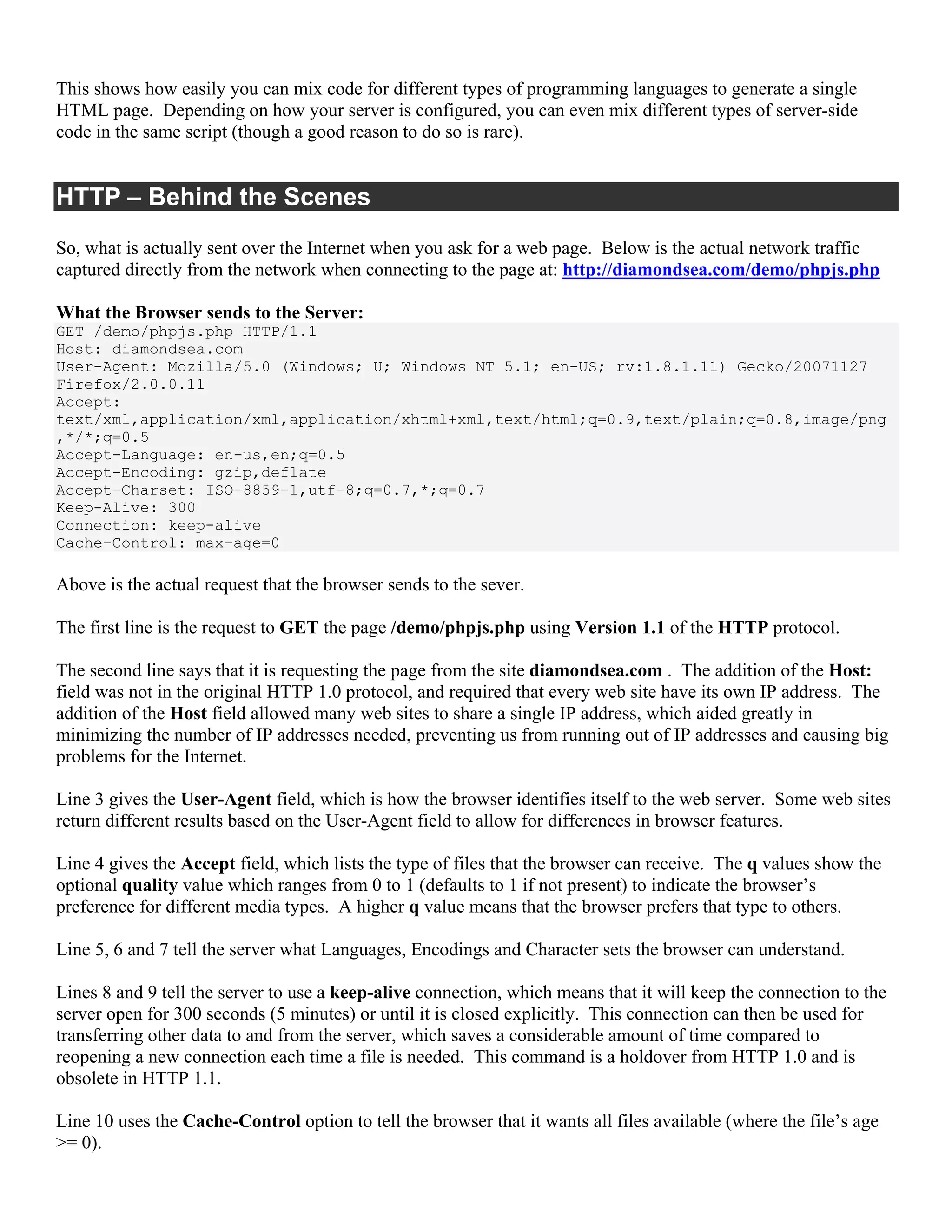 This shows how easily you can mix code for different types of programming languages to generate a single
HTML page. Depending on how your server is configured, you can even mix different types of server-side
code in the same script (though a good reason to do so is rare).


HTTP – Behind the Scenes
So, what is actually sent over the Internet when you ask for a web page. Below is the actual network traffic
captured directly from the network when connecting to the page at: http://diamondsea.com/demo/phpjs.php

What the Browser sends to the Server:
GET /demo/phpjs.php HTTP/1.1
Host: diamondsea.com
User-Agent: Mozilla/5.0 (Windows; U; Windows NT 5.1; en-US; rv:1.8.1.11) Gecko/20071127
Firefox/2.0.0.11
Accept:
text/xml,application/xml,application/xhtml+xml,text/html;q=0.9,text/plain;q=0.8,image/png
,*/*;q=0.5
Accept-Language: en-us,en;q=0.5
Accept-Encoding: gzip,deflate
Accept-Charset: ISO-8859-1,utf-8;q=0.7,*;q=0.7
Keep-Alive: 300
Connection: keep-alive
Cache-Control: max-age=0

Above is the actual request that the browser sends to the sever.

The first line is the request to GET the page /demo/phpjs.php using Version 1.1 of the HTTP protocol.

The second line says that it is requesting the page from the site diamondsea.com . The addition of the Host:
field was not in the original HTTP 1.0 protocol, and required that every web site have its own IP address. The
addition of the Host field allowed many web sites to share a single IP address, which aided greatly in
minimizing the number of IP addresses needed, preventing us from running out of IP addresses and causing big
problems for the Internet.

Line 3 gives the User-Agent field, which is how the browser identifies itself to the web server. Some web sites
return different results based on the User-Agent field to allow for differences in browser features.

Line 4 gives the Accept field, which lists the type of files that the browser can receive. The q values show the
optional quality value which ranges from 0 to 1 (defaults to 1 if not present) to indicate the browser’s
preference for different media types. A higher q value means that the browser prefers that type to others.

Line 5, 6 and 7 tell the server what Languages, Encodings and Character sets the browser can understand.

Lines 8 and 9 tell the server to use a keep-alive connection, which means that it will keep the connection to the
server open for 300 seconds (5 minutes) or until it is closed explicitly. This connection can then be used for
transferring other data to and from the server, which saves a considerable amount of time compared to
reopening a new connection each time a file is needed. This command is a holdover from HTTP 1.0 and is
obsolete in HTTP 1.1.

Line 10 uses the Cache-Control option to tell the browser that it wants all files available (where the file’s age
>= 0).
 
