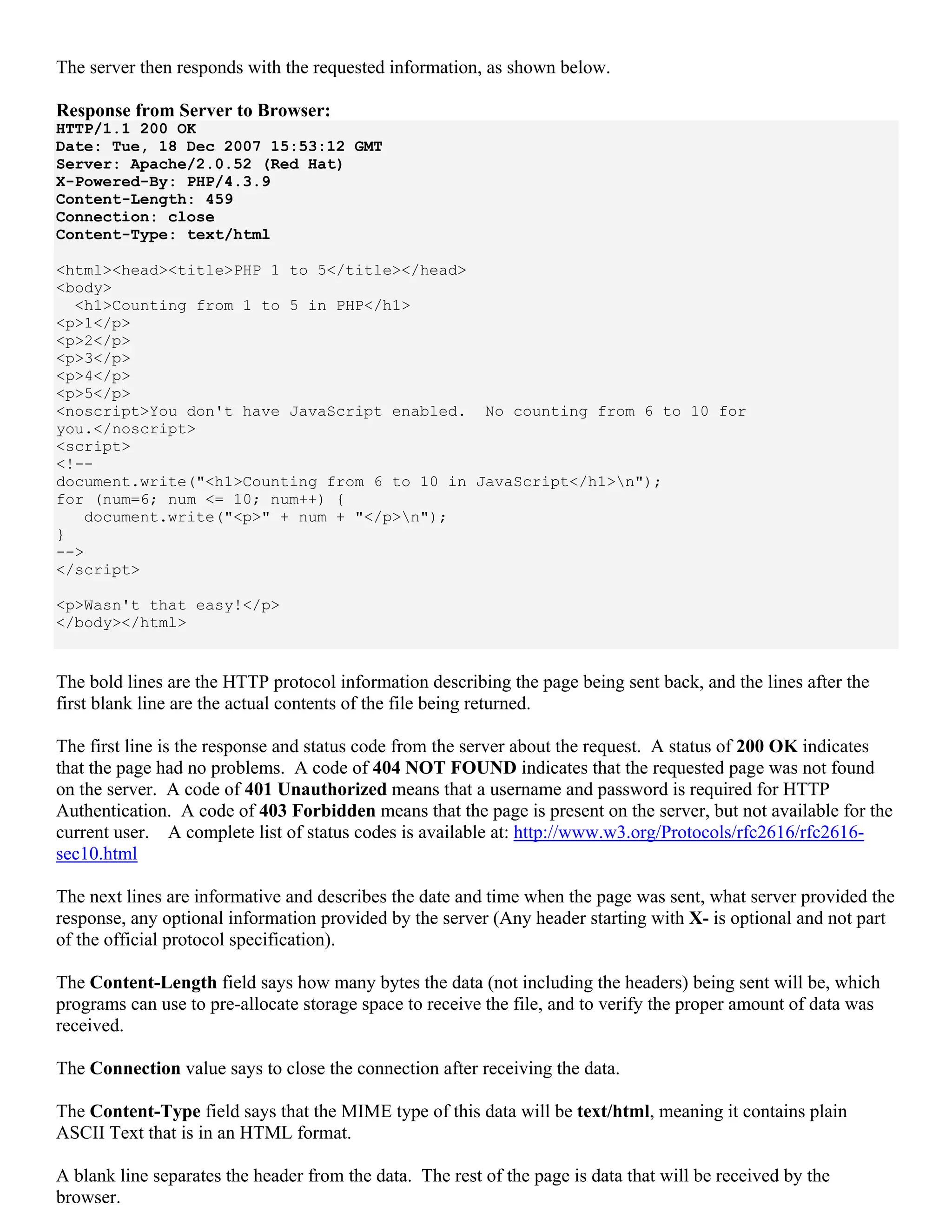 The server then responds with the requested information, as shown below.

Response from Server to Browser:
HTTP/1.1 200 OK
Date: Tue, 18 Dec 2007 15:53:12 GMT
Server: Apache/2.0.52 (Red Hat)
X-Powered-By: PHP/4.3.9
Content-Length: 459
Connection: close
Content-Type: text/html

<html><head><title>PHP 1 to 5</title></head>
<body>
  <h1>Counting from 1 to 5 in PHP</h1>
<p>1</p>
<p>2</p>
<p>3</p>
<p>4</p>
<p>5</p>
<noscript>You don't have JavaScript enabled. No counting from 6 to 10 for
you.</noscript>
<script>
<!--
document.write("<h1>Counting from 6 to 10 in JavaScript</h1>n");
for (num=6; num <= 10; num++) {
   document.write("<p>" + num + "</p>n");
}
-->
</script>

<p>Wasn't that easy!</p>
</body></html>


The bold lines are the HTTP protocol information describing the page being sent back, and the lines after the
first blank line are the actual contents of the file being returned.

The first line is the response and status code from the server about the request. A status of 200 OK indicates
that the page had no problems. A code of 404 NOT FOUND indicates that the requested page was not found
on the server. A code of 401 Unauthorized means that a username and password is required for HTTP
Authentication. A code of 403 Forbidden means that the page is present on the server, but not available for the
current user. A complete list of status codes is available at: http://www.w3.org/Protocols/rfc2616/rfc2616-
sec10.html

The next lines are informative and describes the date and time when the page was sent, what server provided the
response, any optional information provided by the server (Any header starting with X- is optional and not part
of the official protocol specification).

The Content-Length field says how many bytes the data (not including the headers) being sent will be, which
programs can use to pre-allocate storage space to receive the file, and to verify the proper amount of data was
received.

The Connection value says to close the connection after receiving the data.

The Content-Type field says that the MIME type of this data will be text/html, meaning it contains plain
ASCII Text that is in an HTML format.

A blank line separates the header from the data. The rest of the page is data that will be received by the
browser.
 