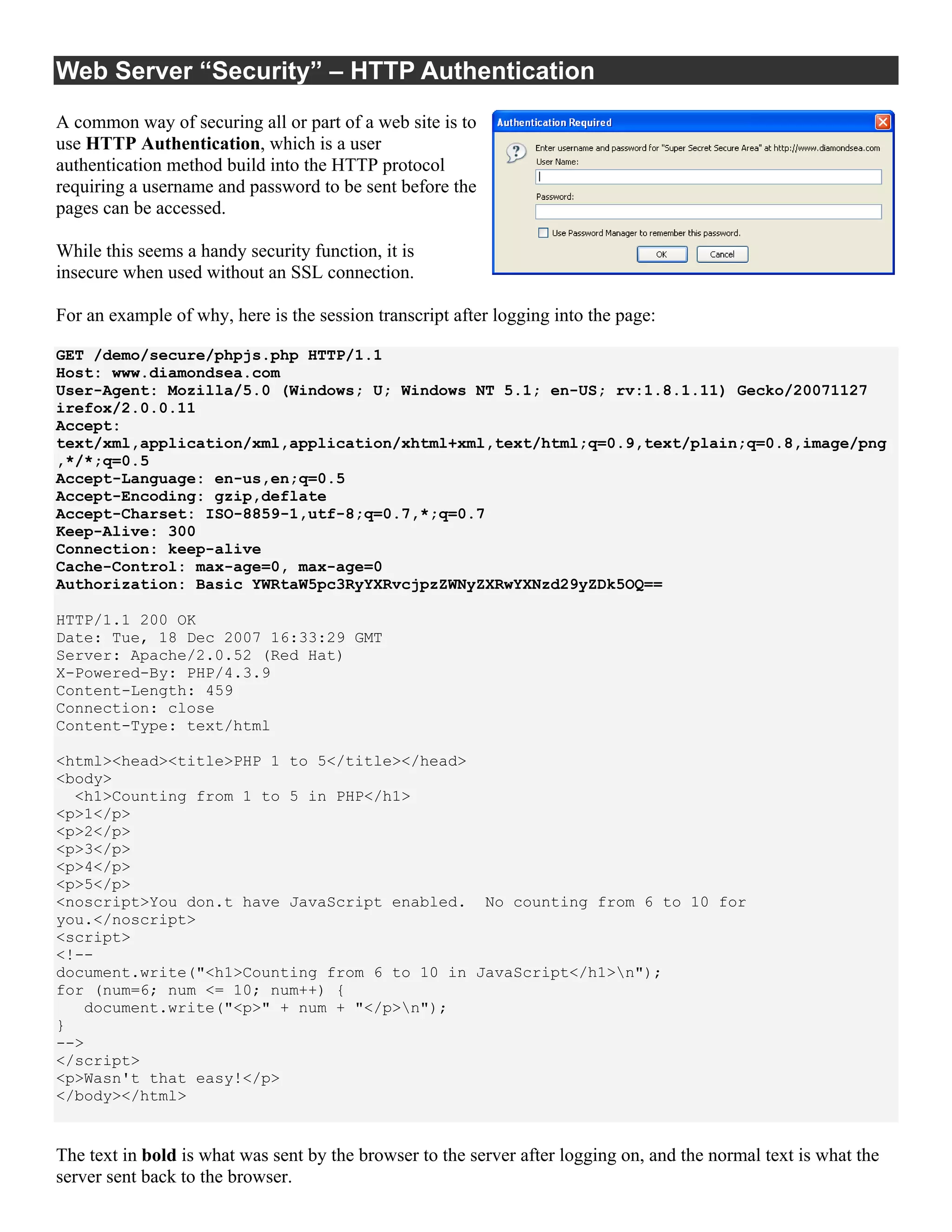 Web Server “Security” – HTTP Authentication
A common way of securing all or part of a web site is to
use HTTP Authentication, which is a user
authentication method build into the HTTP protocol
requiring a username and password to be sent before the
pages can be accessed.

While this seems a handy security function, it is
insecure when used without an SSL connection.

For an example of why, here is the session transcript after logging into the page:

GET /demo/secure/phpjs.php HTTP/1.1
Host: www.diamondsea.com
User-Agent: Mozilla/5.0 (Windows; U; Windows NT 5.1; en-US; rv:1.8.1.11) Gecko/20071127
irefox/2.0.0.11
Accept:
text/xml,application/xml,application/xhtml+xml,text/html;q=0.9,text/plain;q=0.8,image/png
,*/*;q=0.5
Accept-Language: en-us,en;q=0.5
Accept-Encoding: gzip,deflate
Accept-Charset: ISO-8859-1,utf-8;q=0.7,*;q=0.7
Keep-Alive: 300
Connection: keep-alive
Cache-Control: max-age=0, max-age=0
Authorization: Basic YWRtaW5pc3RyYXRvcjpzZWNyZXRwYXNzd29yZDk5OQ==

HTTP/1.1 200 OK
Date: Tue, 18 Dec 2007 16:33:29 GMT
Server: Apache/2.0.52 (Red Hat)
X-Powered-By: PHP/4.3.9
Content-Length: 459
Connection: close
Content-Type: text/html

<html><head><title>PHP 1 to 5</title></head>
<body>
  <h1>Counting from 1 to 5 in PHP</h1>
<p>1</p>
<p>2</p>
<p>3</p>
<p>4</p>
<p>5</p>
<noscript>You don.t have JavaScript enabled. No counting from 6 to 10 for
you.</noscript>
<script>
<!--
document.write("<h1>Counting from 6 to 10 in JavaScript</h1>n");
for (num=6; num <= 10; num++) {
   document.write("<p>" + num + "</p>n");
}
-->
</script>
<p>Wasn't that easy!</p>
</body></html>


The text in bold is what was sent by the browser to the server after logging on, and the normal text is what the
server sent back to the browser.
 