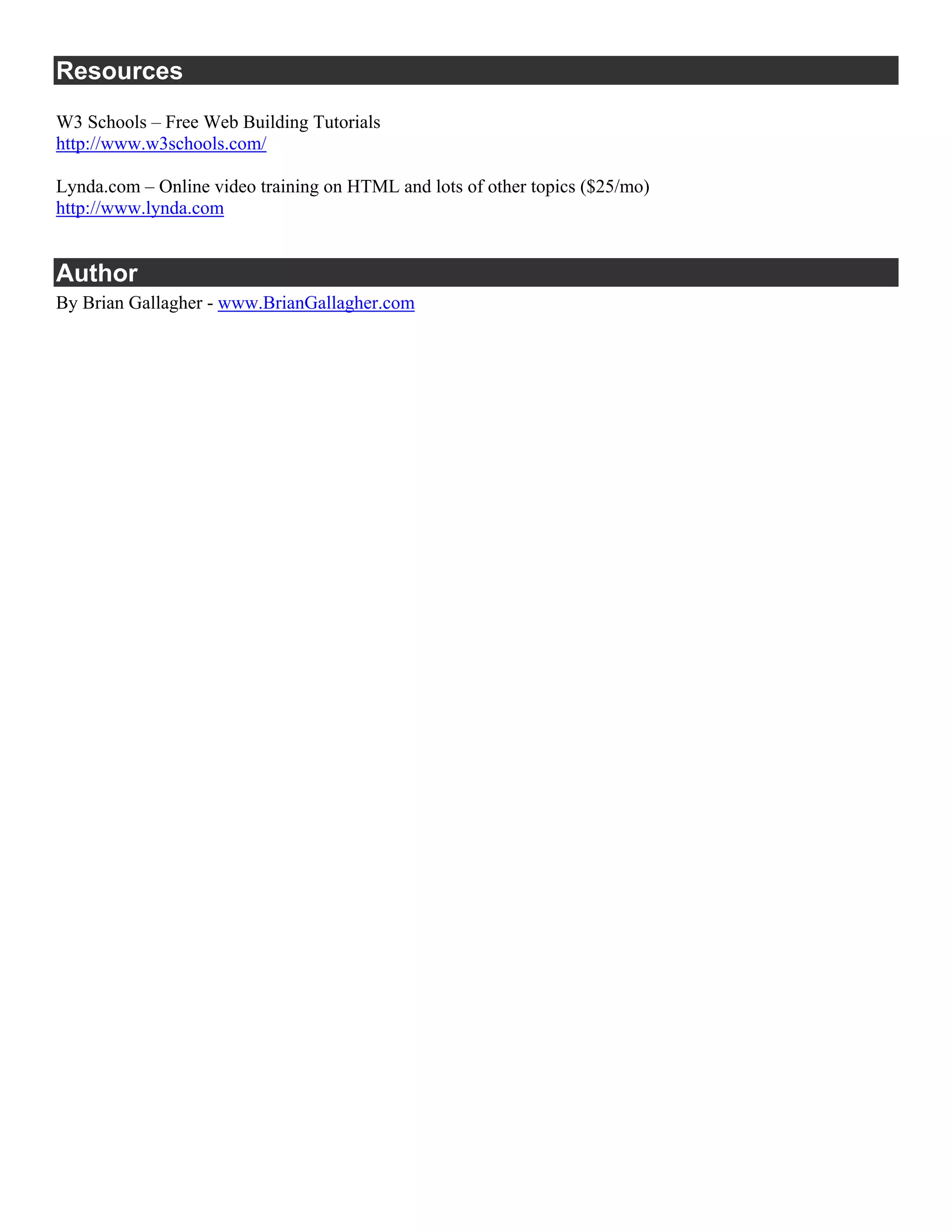 Resources
W3 Schools – Free Web Building Tutorials
http://www.w3schools.com/

Lynda.com – Online video training on HTML and lots of other topics ($25/mo)
http://www.lynda.com


Author
By Brian Gallagher - www.BrianGallagher.com
 