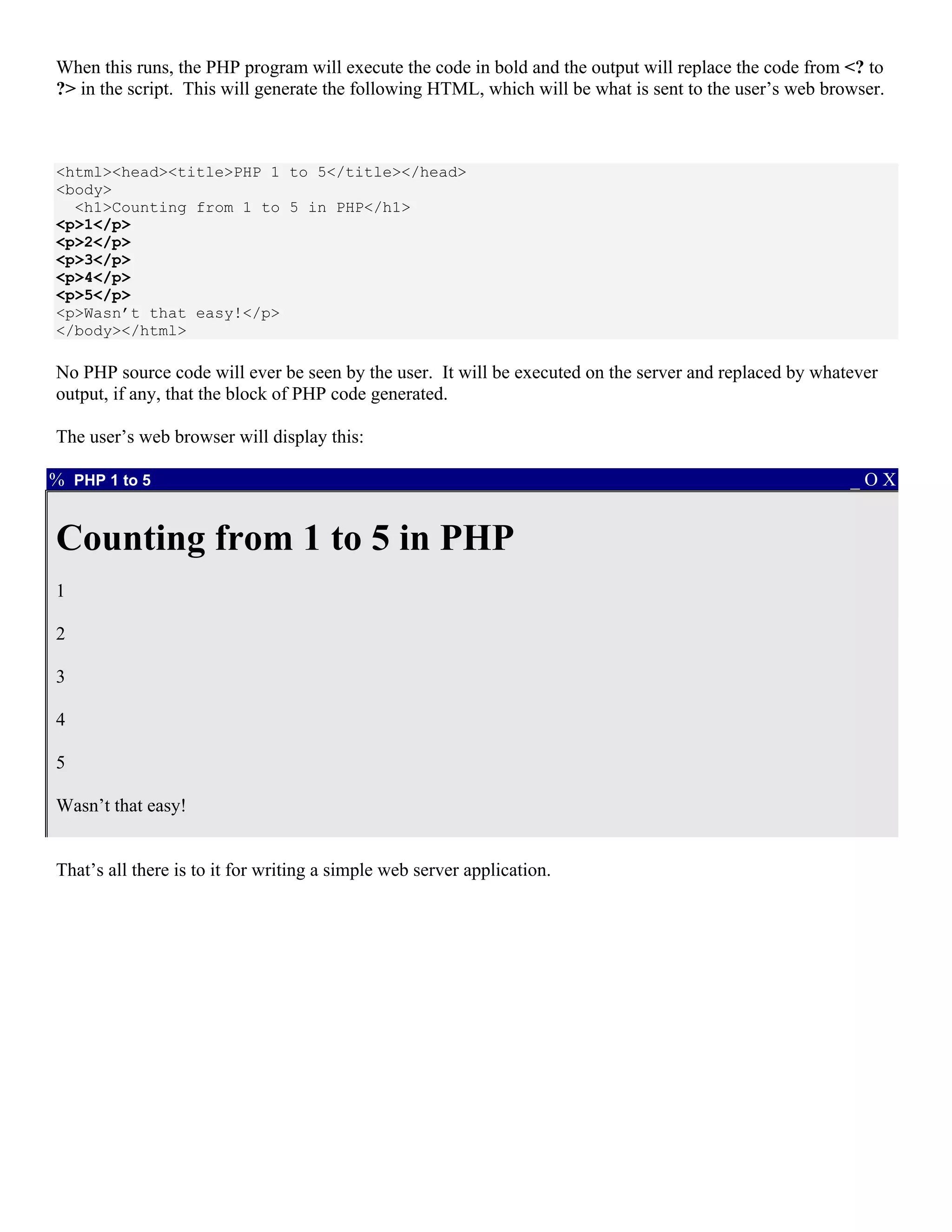 When this runs, the PHP program will execute the code in bold and the output will replace the code from <? to
?> in the script. This will generate the following HTML, which will be what is sent to the user’s web browser.



<html><head><title>PHP 1 to 5</title></head>
<body>
  <h1>Counting from 1 to 5 in PHP</h1>
<p>1</p>
<p>2</p>
<p>3</p>
<p>4</p>
<p>5</p>
<p>Wasn’t that easy!</p>
</body></html>

No PHP source code will ever be seen by the user. It will be executed on the server and replaced by whatever
output, if any, that the block of PHP code generated.

The user’s web browser will display this:

% PHP 1 to 5                                                                                             _OX


Counting from 1 to 5 in PHP
1

2

3

4

5

Wasn’t that easy!


That’s all there is to it for writing a simple web server application.
 