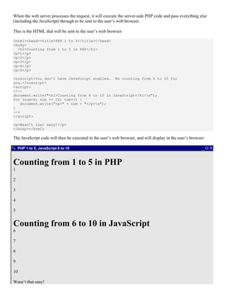 When the web server processes the request, it will execute the server-side PHP code and pass everything else
(including the JavaScript) through to be sent to the user’s web browser.

This is the HTML that will be sent to the user’s web browser:

<html><head><title>PHP 1 to 5</title></head>
<body>
  <h1>Counting from 1 to 5 in PHP</h1>
<p>1</p>
<p>2</p>
<p>3</p>
<p>4</p>
<p>5</p>

<noscript>You don’t have JavaScript enabled. No counting from 6 to 10 for
you.</noscript>
<script>
<!--
document.write("<h1>Counting from 6 to 10 in JavaScript</h1>n");
for (num=6; num <= 10; num++) {
   document.write("<p>" + num + "</p>n");
}
-->
</script>

<p>Wasn't that easy!</p>
</body></html>

The JavaScript code will then be executed in the user’s web browser, and will display in the user’s browser:

% PHP 1 to 5, JavaScript 6 to 10                                                                          _OX


Counting from 1 to 5 in PHP
1

2

3

4

5


Counting from 6 to 10 in JavaScript
6

7

8

9

10

Wasn’t that easy!
 