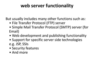 web server functionality
But usually includes many other functions such as:
• File Transfer Protocol (FTP) server
• Simple Mail Transfer Protocol (SMTP) server (for
Email)
• Web development and publishing functionality
• Support for specific server side technologies
e.g. JSP, SSIs
• Security features
• And more
 