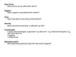 Ease of Use
How easy to set up, administer, learn?
Support
What support is provided by the vendor?
Price
How must does it cost to buy and maintain?
Security
What security functionality is offered? e.g. SSL?
Functionality
• server side techologies supported? (as add-ons? – e.g. TomCat for Apache) e.g.
ASP? JSP? CGI? etc
• Logging
• Proxy server
Operating system
What operating system(s) does the web server support?
 