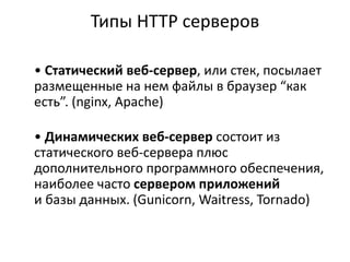 Типы HTTP серверов
• Статический веб-сервер, или стек, посылает
размещенные на нем файлы в браузер “как
есть”. (nginx, Apache)
• Динамических веб-сервер состоит из
статического веб-сервера плюс
дополнительного программного обеспечения,
наиболее часто сервером приложений
и базы данных. (Gunicorn, Waitress, Tornado)
 