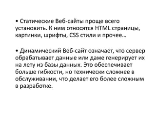 • Статические Веб-сайты проще всего
установить. К ним относятся HTML страницы,
картинки, шрифты, CSS стили и прочее…
• Динамический Веб-сайт означает, что сервер
обрабатывает данные или даже генерирует их
на лету из базы данных. Это обеспечивает
больше гибкости, но технически сложнее в
обслуживании, что делает его более сложным
в разработке.
 