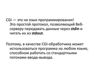 CGI — это не язык программирования!
Это простой протокол, позволяющий Веб-
серверу передавать данные через stdin и
читать их из stdout.
Поэтому, в качестве CGI-обработчика может
использоваться программа на любом языке,
способном работать со стандартными
потоками ввода-вывода.
 