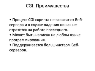 CGI. Преимущества
• Процесс CGI скрипта не зависит от Веб-
сервера и в случае падения ни как не
отразится на работе последнего.
• Может быть написан на любом языке
программирования.
• Поддерживается большинством Веб-
серверов.
 