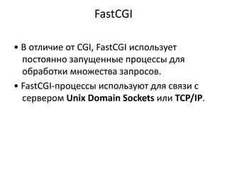 FastCGI
• В отличие от CGI, FastCGI использует
постоянно запущенные процессы для
обработки множества запросов.
• FastCGI-процессы используют для связи с
сервером Unix Domain Sockets или TCP/IP.
 