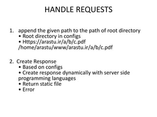 HANDLE REQUESTS
1. append the given path to the path of root directory
• Root directory in configs
• Https://arastu.ir/a/b/c.pdf
/home/arastu/www/arastu.ir/a/b/c.pdf
2. Create Response
• Based on configs
• Create response dynamically with server side
programming languages
• Return static file
• Error
 