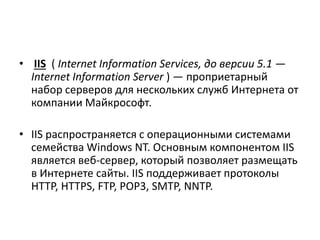 • IIS ( Internet Information Services, до версии 5.1 —
Internet Information Server ) — проприетарный
набор серверов для нескольких служб Интернета от
компании Майкрософт.
• IIS распространяется с операционными системами
семейства Windows NT. Основным компонентом IIS
является веб-сервер, который позволяет размещать
в Интернете сайты. IIS поддерживает протоколы
HTTP, HTTPS, FTP, POP3, SMTP, NNTP.
 