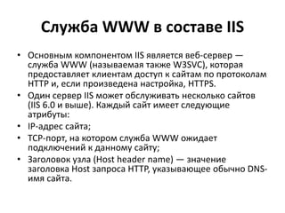 Служба WWW в составе IIS
• Основным компонентом IIS является веб-сервер —
служба WWW (называемая также W3SVC), которая
предоставляет клиентам доступ к сайтам по протоколам
HTTP и, если произведена настройка, HTTPS.
• Один сервер IIS может обслуживать несколько сайтов
(IIS 6.0 и выше). Каждый сайт имеет следующие
атрибуты:
• IP-адрес сайта;
• TCP-порт, на котором служба WWW ожидает
подключений к данному сайту;
• Заголовок узла (Host header name) — значение
заголовка Host запроса HTTP, указывающее обычно DNS-
имя сайта.
 