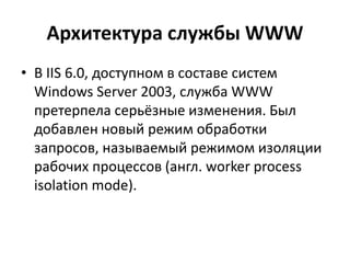 Архитектура службы WWW
• В IIS 6.0, доступном в составе систем
Windows Server 2003, служба WWW
претерпела серьёзные изменения. Был
добавлен новый режим обработки
запросов, называемый режимом изоляции
рабочих процессов (англ. worker process
isolation mode).
 