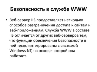 Безопасность в службе WWW
• Веб-сервер IIS предоставляет несколько
способов разграничения доступа к сайтам и
веб-приложениям. Служба WWW в составе
IIS отличается от других веб-серверов тем,
что функции обеспечения безопасности в
ней тесно интегрированы с системой
Windows NT, на основе которой она
работает.
 