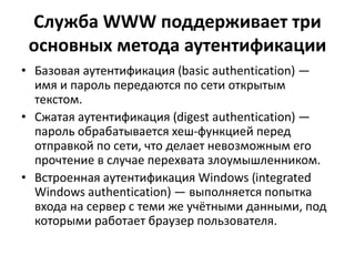 Служба WWW поддерживает три
основных метода аутентификации
• Базовая аутентификация (basic authentication) —
имя и пароль передаются по сети открытым
текстом.
• Сжатая аутентификация (digest authentication) —
пароль обрабатывается хеш-функцией перед
отправкой по сети, что делает невозможным его
прочтение в случае перехвата злоумышленником.
• Встроенная аутентификация Windows (integrated
Windows authentication) — выполняется попытка
входа на сервер с теми же учётными данными, под
которыми работает браузер пользователя.
 