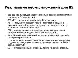Реализация веб-приложений для IIS
• Веб-сервер IIS поддерживает несколько различных технологий
создания веб-приложений:
• ASP.NET — разработанная Microsoft технология;
• ASP — предшествовавшая ASP.NET технология создания
динамических веб-страниц на основе сценариев. Входит в
поставку IIS начиная с версии 3.0.
• CGI — стандартная межплатформенная низкоуровневая
технология создания динамических веб-страниц.
• FastCGI — клиент-серверный протокол взаимодействия веб-
сервера и приложения.
• ISAPI — низкоуровневая технология, аналогичная интерфейсу
модулей Apache, предоставляющая полный доступ ко всем
возможностям IIS,
• SSI — включение в одни страницы текста из других страниц.
 