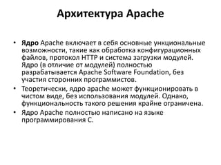 Архитектура Apache
• Ядро Apache включает в себя основные ункциональные
возможности, такие как обработка конфигурационных
файлов, протокол HTTP и система загрузки модулей.
Ядро (в отличие от модулей) полностью
разрабатывается Apache Software Foundation, без
участия сторонних программистов.
• Теоретически, ядро apache может функционировать в
чистом виде, без использования модулей. Однако,
функциональность такого решения крайне ограничена.
• Ядро Apache полностью написано на языке
программирования C.
 