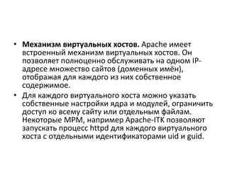 • Механизм виртуальных хостов. Apache имеет
встроенный механизм виртуальных хостов. Он
позволяет полноценно обслуживать на одном IP-
адресе множество сайтов (доменных имён),
отображая для каждого из них собственное
содержимое.
• Для каждого виртуального хоста можно указать
собственные настройки ядра и модулей, ограничить
доступ ко всему сайту или отдельным файлам.
Некоторые MPM, например Apache-ITK позволяют
запускать процесс httpd для каждого виртуального
хоста с отдельными идентификаторами uid и guid.
 