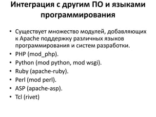 Интеграция с другим ПО и языками
программирования
• Существует множество модулей, добавляющих
к Apache поддержку различных языков
программирования и систем разработки.
• PHP (mod_php).
• Python (mod python, mod wsgi).
• Ruby (apache-ruby).
• Perl (mod perl).
• ASP (apache-asp).
• Tcl (rivet)
 